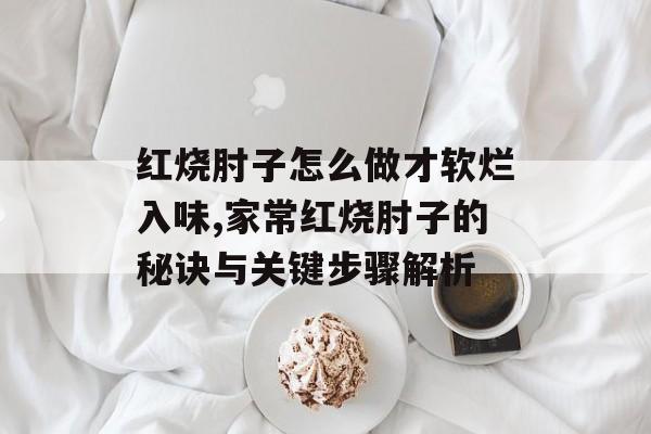 红烧肘子怎么做才软烂入味,家常红烧肘子的秘诀与关键步骤解析-第1张图片-