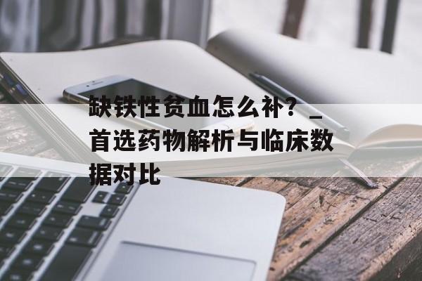缺铁性贫血怎么补？_首选药物解析与临床数据对比-第1张图片-