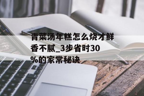 青菜汤年糕怎么烧才鲜香不腻_3步省时30%的家常秘诀-第1张图片-