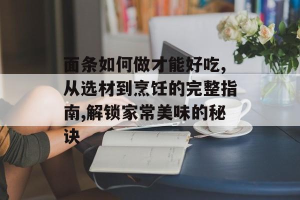 面条如何做才能好吃,从选材到烹饪的完整指南,解锁家常美味的秘诀-第1张图片-
