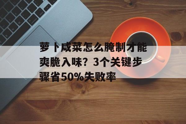 萝卜咸菜怎么腌制才能爽脆入味？3个关键步骤省50%失败率-第1张图片-