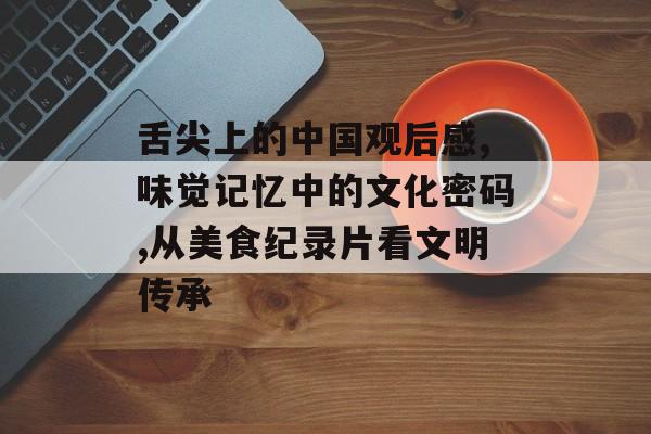 舌尖上的中国观后感,味觉记忆中的文化密码,从美食纪录片看文明传承-第1张图片-