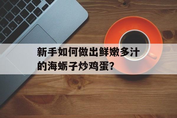 新手如何做出鲜嫩多汁的海蛎子炒鸡蛋？-第1张图片-