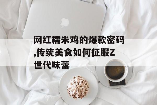 网红糯米鸡的爆款密码,传统美食如何征服Z世代味蕾-第1张图片-