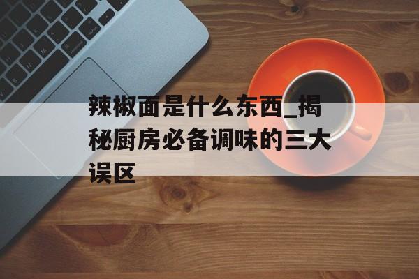 辣椒面是什么东西_揭秘厨房必备调味的三大误区-第1张图片-