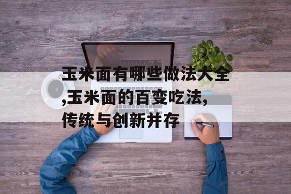 玉米面有哪些做法大全,玉米面的百变吃法,传统与创新并存-第1张图片-