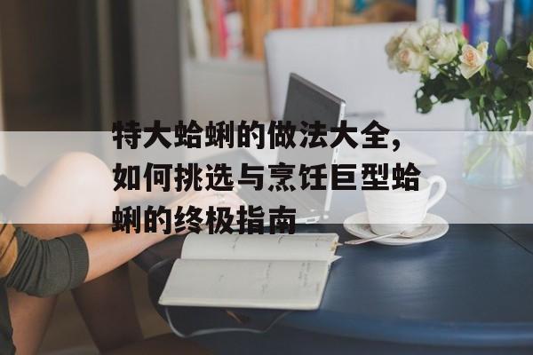 特大蛤蜊的做法大全,如何挑选与烹饪巨型蛤蜊的终极指南-第1张图片-