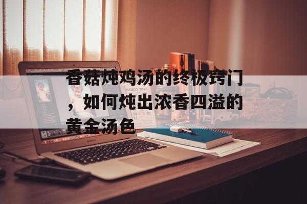 香菇炖鸡汤的终极窍门，如何炖出浓香四溢的黄金汤色-第1张图片-