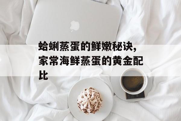 蛤蜊蒸蛋的鲜嫩秘诀,家常海鲜蒸蛋的黄金配比-第1张图片-