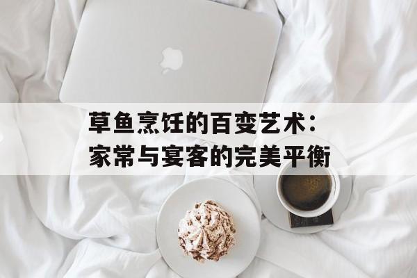 草鱼烹饪的百变艺术：家常与宴客的完美平衡-第1张图片-