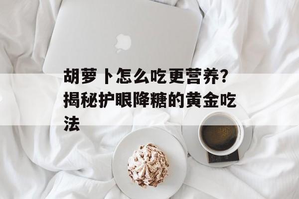 胡萝卜怎么吃更营养？揭秘护眼降糖的黄金吃法-第1张图片-