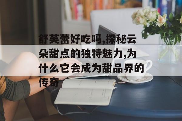 舒芙蕾好吃吗,探秘云朵甜点的独特魅力,为什么它会成为甜品界的传奇-第1张图片-
