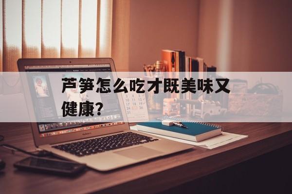 芦笋怎么吃才既美味又健康？-第1张图片-