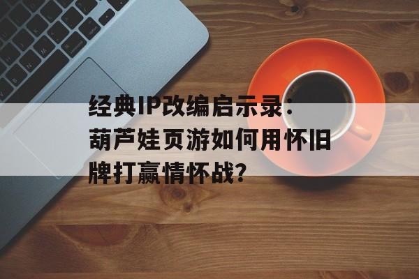经典IP改编启示录：葫芦娃页游如何用怀旧牌打赢情怀战？-第1张图片-