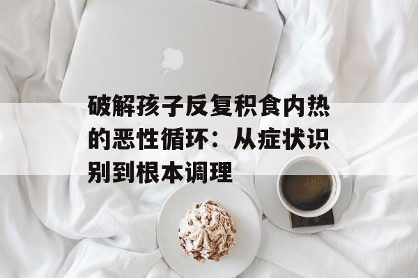 破解孩子反复积食内热的恶性循环：从症状识别到根本调理-第1张图片-