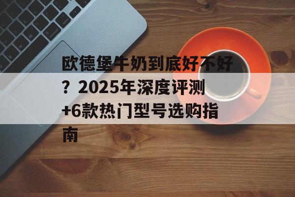 欧德堡牛奶到底好不好？2025年深度评测+6款热门型号选购指南-第1张图片-