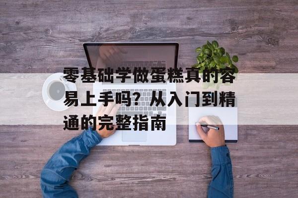 零基础学做蛋糕真的容易上手吗？从入门到精通的完整指南-第1张图片-