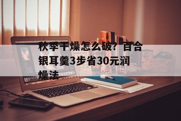 秋季干燥怎么破？百合银耳羹3步省30元润燥法-第1张图片-