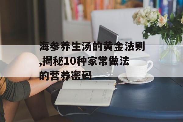 海参养生汤的黄金法则,揭秘10种家常做法的营养密码-第1张图片-