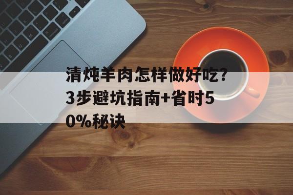 清炖羊肉怎样做好吃？3步避坑指南+省时50%秘诀-第1张图片-