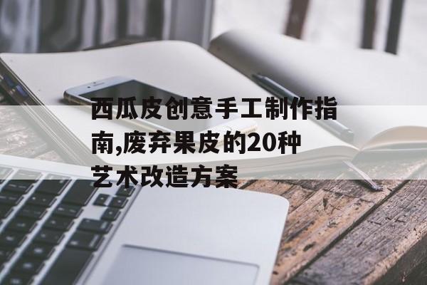 西瓜皮创意手工制作指南,废弃果皮的20种艺术改造方案-第1张图片-