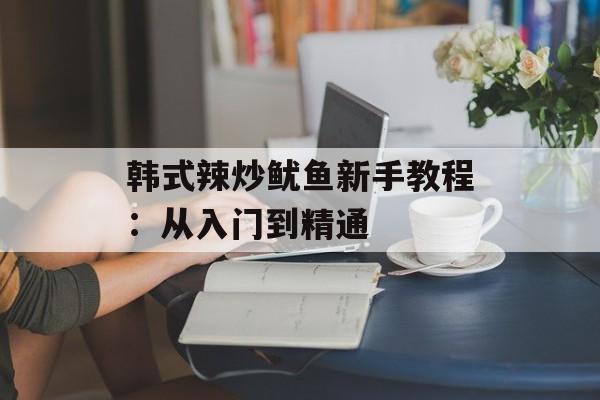 韩式辣炒鱿鱼新手教程：从入门到精通-第1张图片-