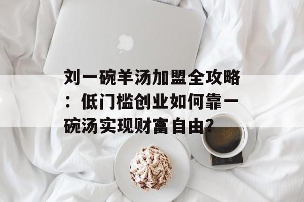 刘一碗羊汤加盟全攻略：低门槛创业如何靠一碗汤实现财富自由？-第1张图片-