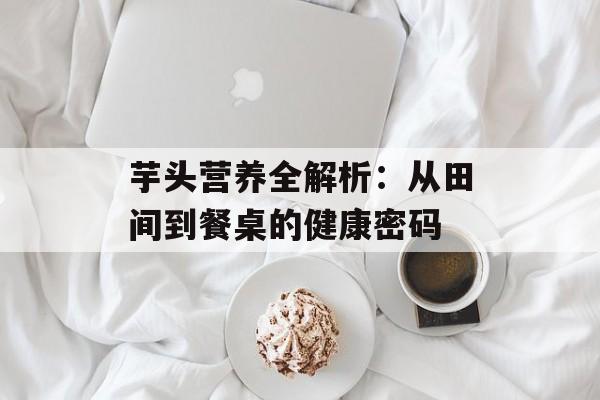 芋头营养全解析：从田间到餐桌的健康密码-第1张图片-