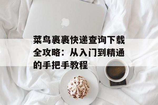 菜鸟裹裹快递查询下载全攻略：从入门到精通的手把手教程-第1张图片-