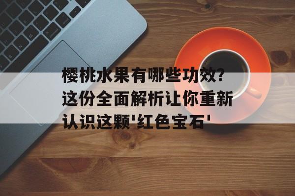 樱桃水果有哪些功效？这份全面解析让你重新认识这颗'红色宝石'-第1张图片-