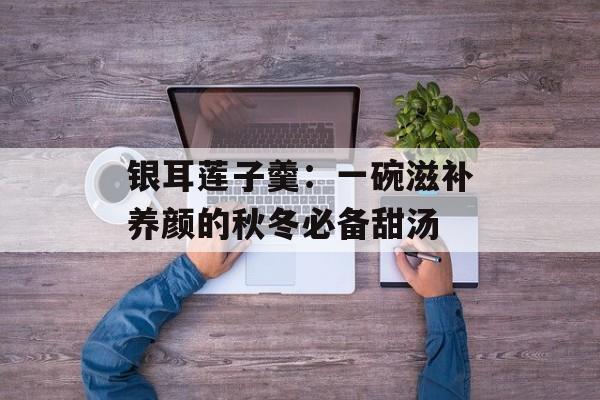 银耳莲子羹：一碗滋补养颜的秋冬必备甜汤-第1张图片-