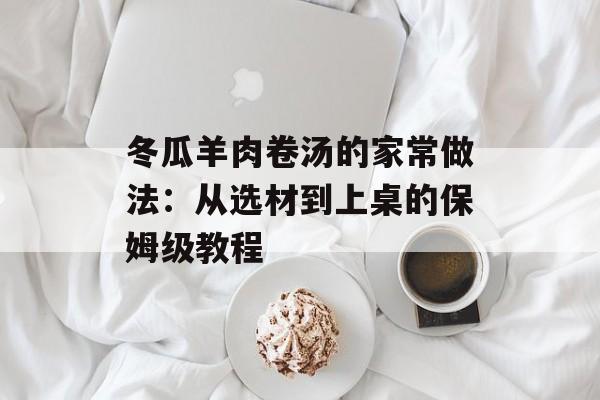 冬瓜羊肉卷汤的家常做法:从选材到上桌的保姆级教程-第1张图片- 冬瓜羊肉卷汤的家常做法:从选材到上桌的保姆级教程-第1张图片-