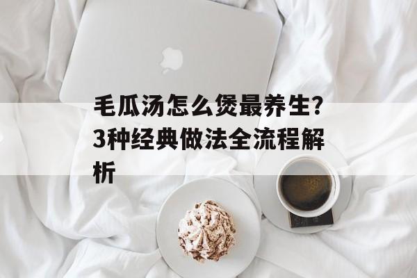 毛瓜汤怎么煲最养生？3种经典做法全流程解析-第1张图片-