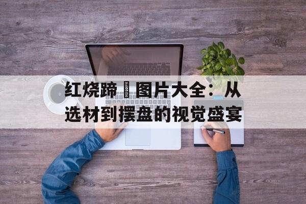 红烧蹄髈图片大全：从选材到摆盘的视觉盛宴-第1张图片-