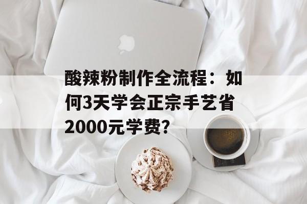 酸辣粉制作全流程：如何3天学会正宗手艺省2000元学费？-第1张图片-