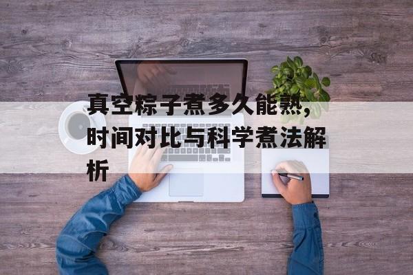 真空粽子煮多久能熟,时间对比与科学煮法解析-第1张图片-