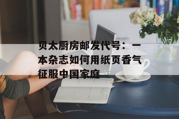 贝太厨房邮发代号:一本杂志如何用纸页香气征服中国家庭-第1张图片- 贝太厨房邮发代号:一本杂志如何用纸页香气征服中国家庭-第1张图片-