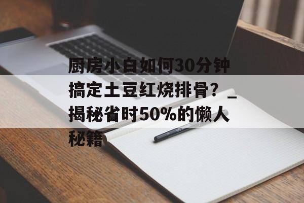 厨房小白如何30分钟搞定土豆红烧排骨？_揭秘省时50%的懒人秘籍-第1张图片-