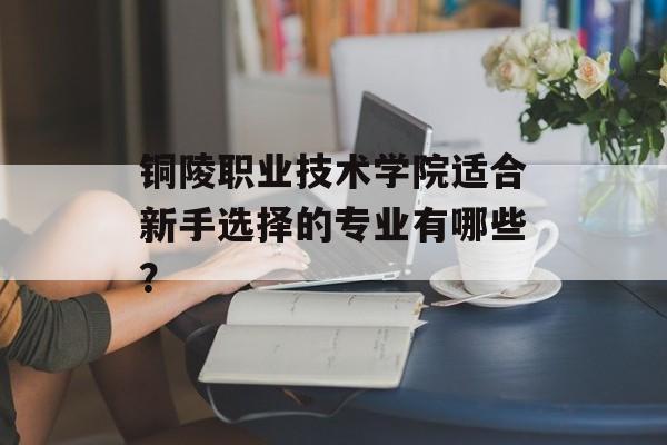 铜陵职业技术学院适合新手选择的专业有哪些?-第1张图片- 铜陵职业技术学院适合新手选择的专业有哪些?-第1张图片-