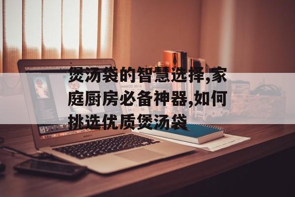 煲汤袋的智慧选择,家庭厨房必备神器,如何挑选优质煲汤袋-第1张图片-