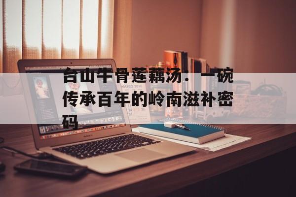 台山牛骨莲藕汤：一碗传承百年的岭南滋补密码-第1张图片-