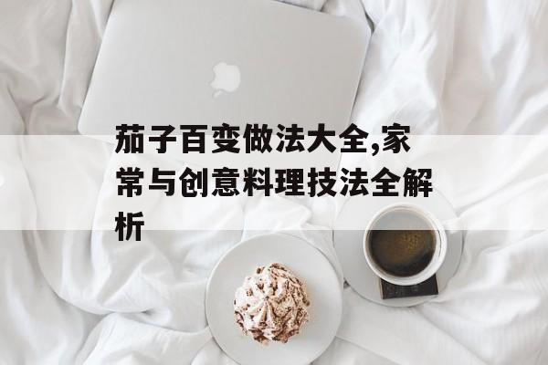 茄子百变做法大全,家常与创意料理技法全解析-第1张图片- 茄子百变做法大全,家常与创意料理技法全解析-第1张图片-