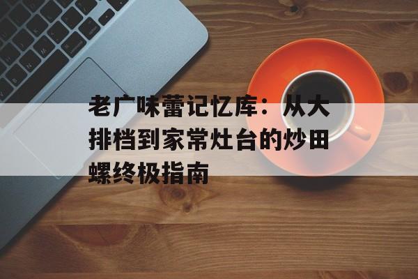 老广味蕾记忆库：从大排档到家常灶台的炒田螺终极指南-第1张图片-