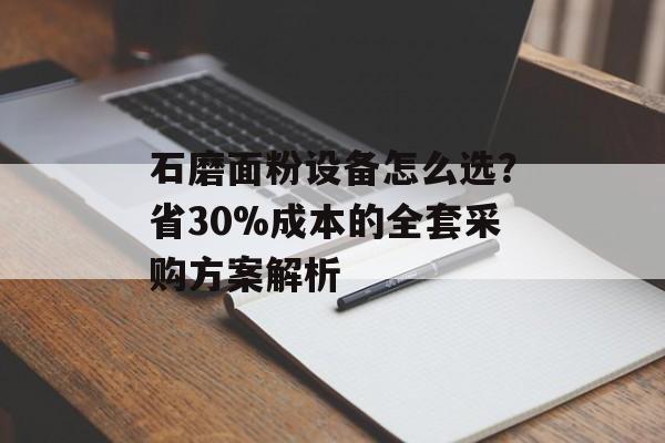石磨面粉设备怎么选？省30%成本的全套采购方案解析-第1张图片-