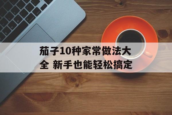 茄子10种家常做法大全 新手也能轻松搞定-第1张图片-