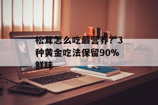 松茸怎么吃最营养？3种黄金吃法保留90%鲜味-第1张图片-