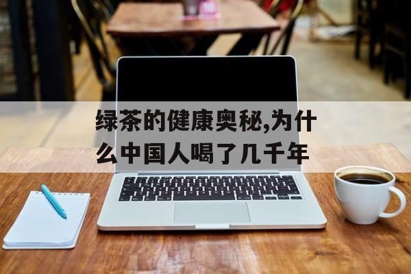 绿茶的健康奥秘,为什么中国人喝了几千年-第1张图片-