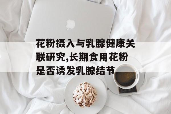 花粉摄入与乳腺健康关联研究,长期食用花粉是否诱发乳腺结节-第1张图片-