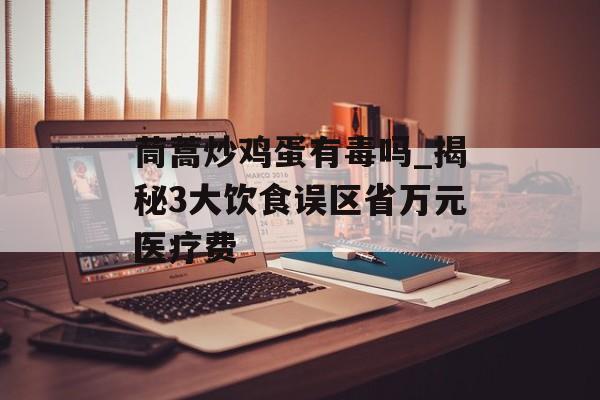 茼蒿炒鸡蛋有毒吗_揭秘3大饮食误区省万元医疗费-第1张图片-