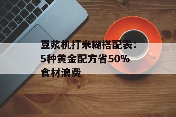 豆浆机打米糊搭配表：5种黄金配方省50%食材浪费-第1张图片-
